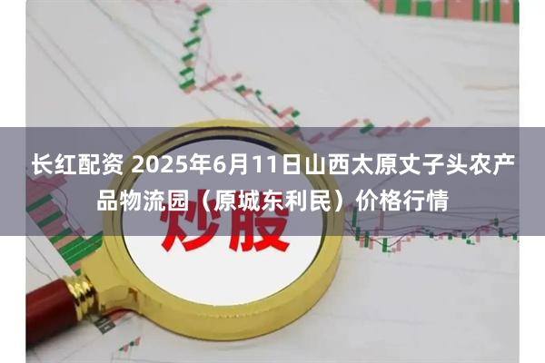 长红配资 2025年6月11日山西太原丈子头农产品物流园（原城东利民）价格行情