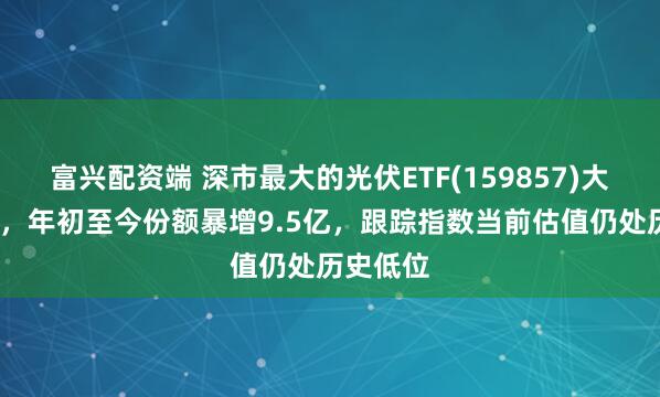 富兴配资端 深市最大的光伏ETF(159857)大涨超5%，年初至今份额暴增9.5亿，跟踪指数当前估值仍处历史低位