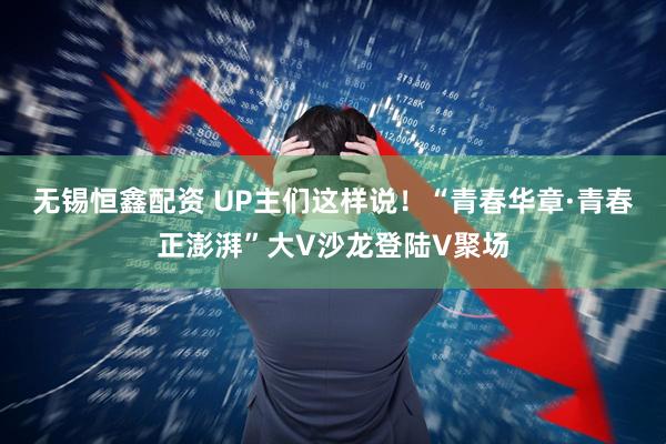 无锡恒鑫配资 UP主们这样说！“青春华章·青春正澎湃”大V沙龙登陆V聚场