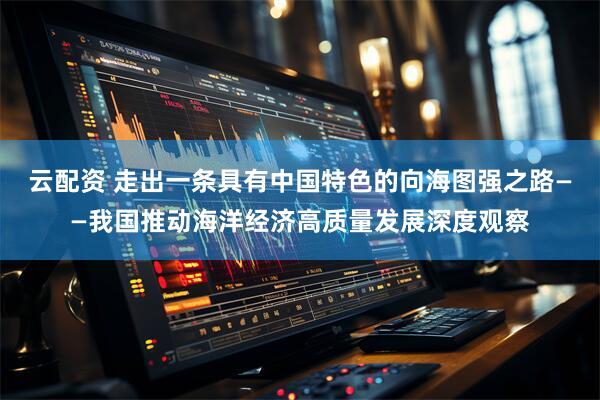 云配资 走出一条具有中国特色的向海图强之路——我国推动海洋经济高质量发展深度观察