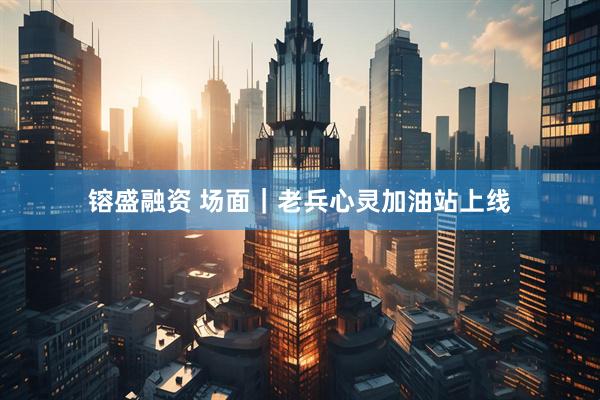 镕盛融资 场面｜老兵心灵加油站上线