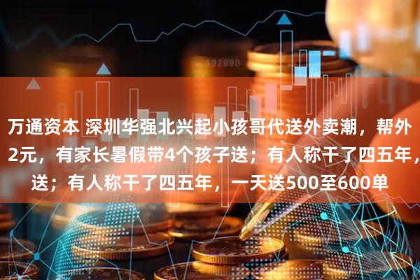 万通资本 深圳华强北兴起小孩哥代送外卖潮，帮外卖员跑腿每单收费1、2元，有家长暑假带4个孩子送；有人称干了四五年，一天送500至600单