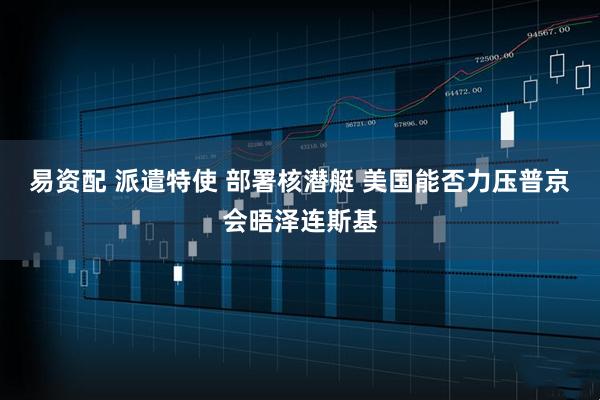 易资配 派遣特使 部署核潜艇 美国能否力压普京会晤泽连斯基