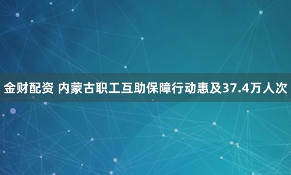金财配资 内蒙古职工互助保障行动惠及37.4万人次