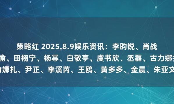 策略红 2025.8.9娱乐资讯：李昀锐、肖战、王一博、易烊千玺、梓渝、田栩宁、杨幂、白敬亭、虞书欣、丞磊、古力娜扎、尹正、李溪芮、王鸥、黄多多、金晨、朱亚文_演艺事业_什么_嘉行