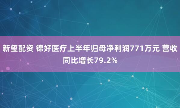 新玺配资 锦好医疗上半年归母净利润771万元 营收同比增长79.2%