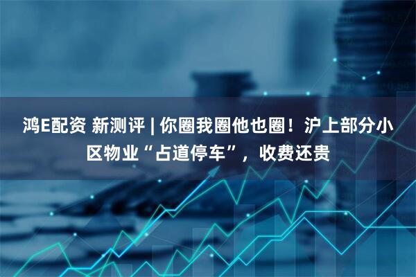 鸿E配资 新测评 | 你圈我圈他也圈！沪上部分小区物业“占道停车”，收费还贵