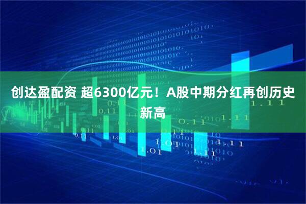 创达盈配资 超6300亿元！A股中期分红再创历史新高