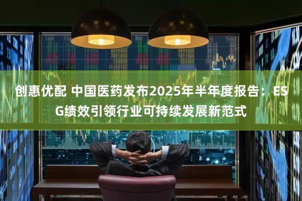 创惠优配 中国医药发布2025年半年度报告：ESG绩效引领行业可持续发展新范式