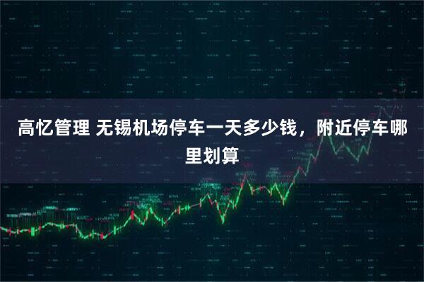 高忆管理 无锡机场停车一天多少钱，附近停车哪里划算