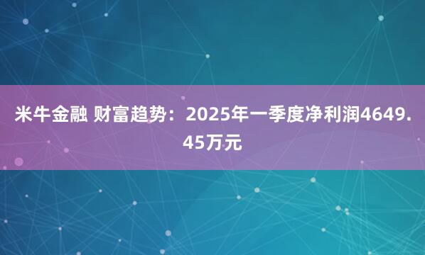 米牛金融 财富趋势：2025年一季度净利润4649.45万元