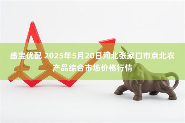 盛宝优配 2025年5月20日河北张家口市京北农产品综合市场价格行情