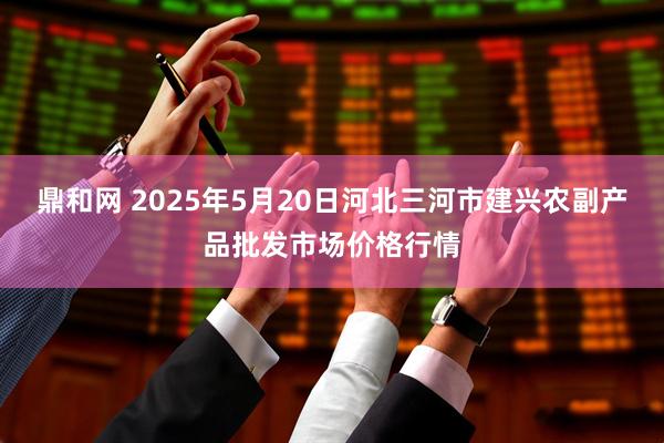 鼎和网 2025年5月20日河北三河市建兴农副产品批发市场价格行情