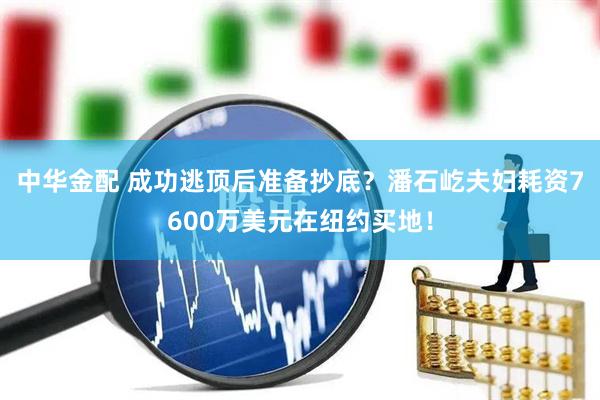 中华金配 成功逃顶后准备抄底？潘石屹夫妇耗资7600万美元在纽约买地！