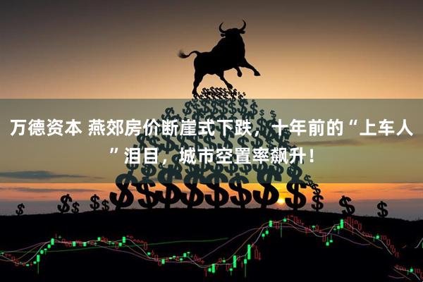 万德资本 燕郊房价断崖式下跌，十年前的“上车人”泪目，城市空置率飙升！