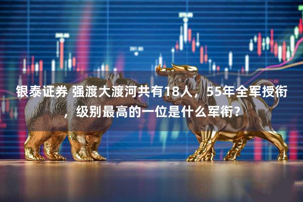 银泰证券 强渡大渡河共有18人，55年全军授衔，级别最高的一位是什么军衔？