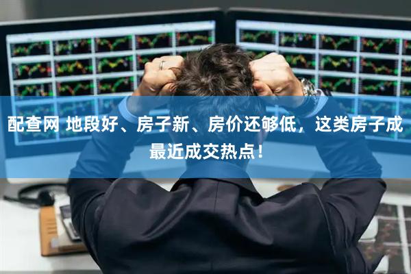 配查网 地段好、房子新、房价还够低，这类房子成最近成交热点！