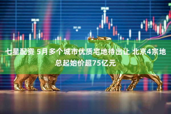 七星配资 5月多个城市优质宅地待出让 北京4宗地总起始价超75亿元